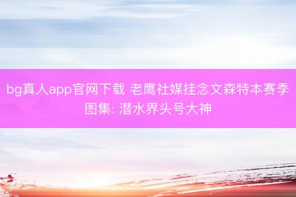 bg真人app官网下载 老鹰社媒挂念文森特本赛季图集: 潜水界头号大神