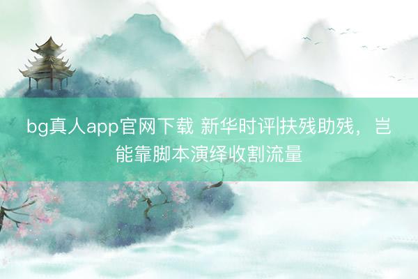 bg真人app官网下载 新华时评|扶残助残，岂能靠脚本演绎收割流量