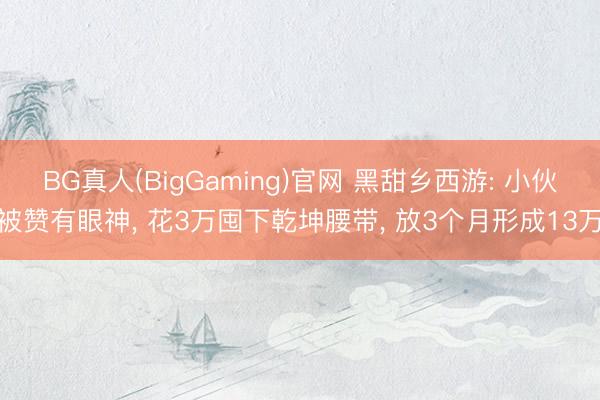 BG真人(BigGaming)官网 黑甜乡西游: 小伙被赞有眼神， 花3万囤下乾坤腰带， 放3个月形成13万