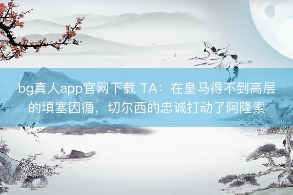 bg真人app官网下载 TA：在皇马得不到高层的填塞因循，切尔西的忠诚打动了阿隆索