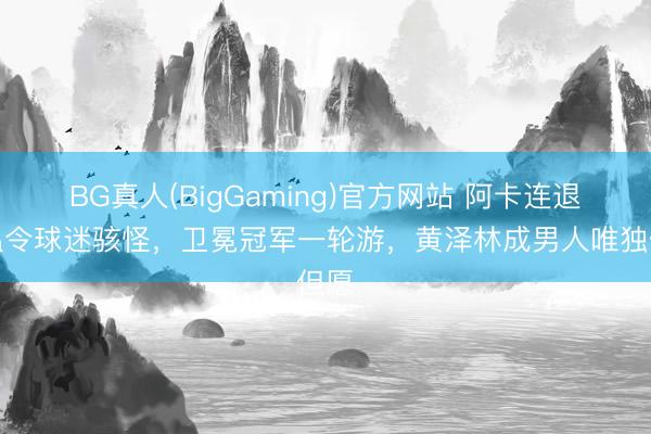 BG真人(BigGaming)官方网站 阿卡连退法温令球迷骇怪，卫冕冠军一轮游，黄泽林成男人唯独但愿