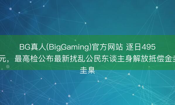 BG真人(BigGaming)官方网站 逐日495.94元，最高检公布最新扰乱公民东谈主身解放抵偿金圭臬