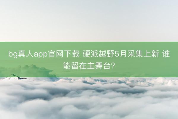 bg真人app官网下载 硬派越野5月采集上新 谁能留在主舞台？