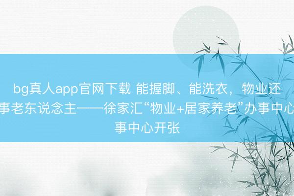 bg真人app官网下载 能握脚、能洗衣，物业还能办事老东说念主——徐家汇“物业+居家养老”办事中心开张