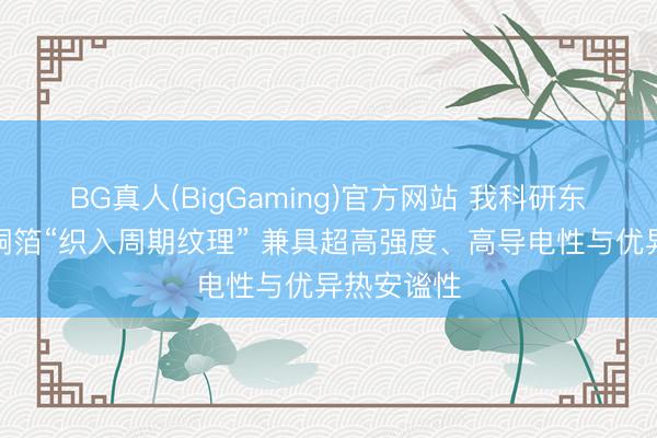 BG真人(BigGaming)官方网站 我科研东谈主员给铜箔“织入周期纹理” 兼具超高强度、高导电性与优异热安谧性