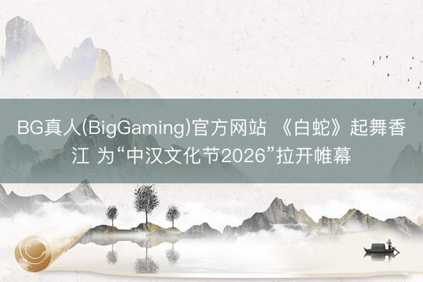BG真人(BigGaming)官方网站 《白蛇》起舞香江 为“中汉文化节2026”拉开帷幕