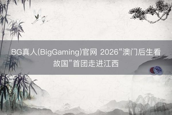 BG真人(BigGaming)官网 2026“澳门后生看故国”首团走进江西