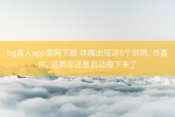 bg真人app官网下载 体魄出现这6个说明， 恭喜你， 证明你还是启动瘦下来了