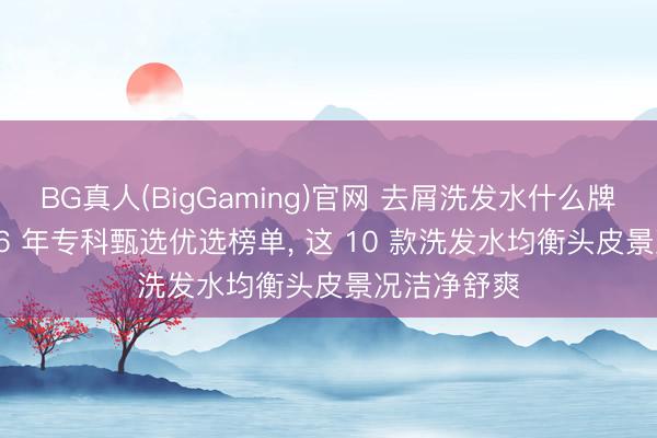 BG真人(BigGaming)官网 去屑洗发水什么牌子好? 2026 年专科甄选优选榜单， 这 10 款洗发水均衡头皮景况洁净舒爽