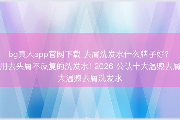 bg真人app官网下载 去屑洗发水什么牌子好? 的确有用去头屑不反复的洗发水! 2026 公认十大温煦去屑洗发水