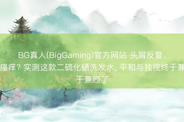 BG真人(BigGaming)官方网站 头屑反复、头皮瘙痒? 实测这款二硫化硒洗发水， 平和与独揽终于兼顾了