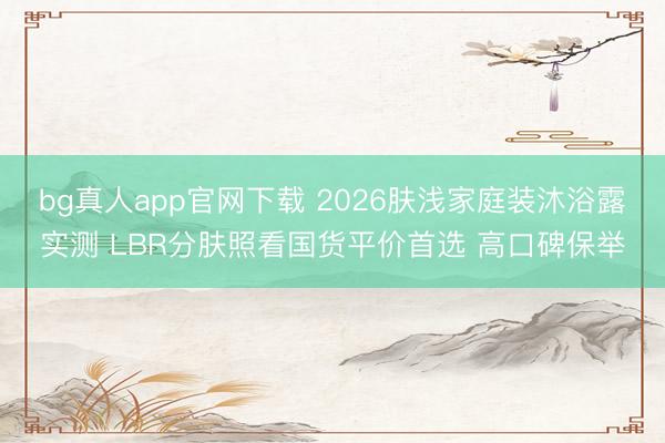 bg真人app官网下载 2026肤浅家庭装沐浴露实测 LBR分肤照看国货平价首选 高口碑保举