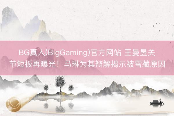 BG真人(BigGaming)官方网站 王曼昱关节短板再曝光！马琳为其辩解揭示被雪藏原因