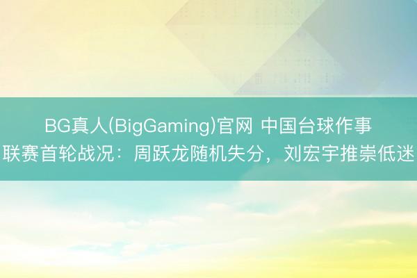 BG真人(BigGaming)官网 中国台球作事联赛首轮战况：周跃龙随机失分，刘宏宇推崇低迷