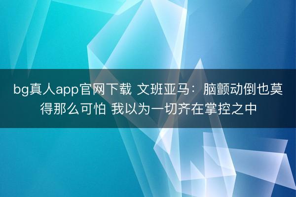 bg真人app官网下载 文班亚马：脑颤动倒也莫得那么可怕 我以为一切齐在掌控之中
