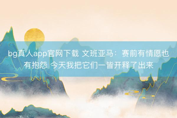 bg真人app官网下载 文班亚马：赛前有情愿也有抱怨 今天我把它们一皆开释了出来