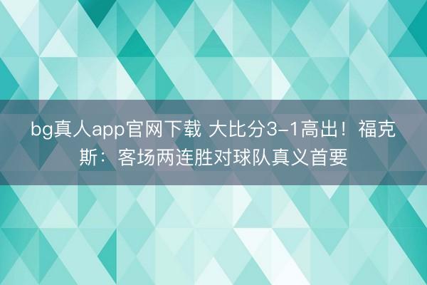 bg真人app官网下载 大比分3-1高出！福克斯：客场两连胜对球队真义首要