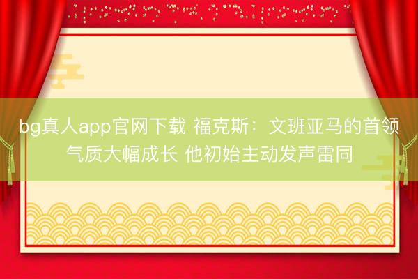 bg真人app官网下载 福克斯：文班亚马的首领气质大幅成长 他初始主动发声雷同