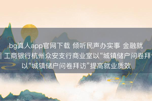 bg真人app官网下载 倾听民声办实事 金融就业暖东说念主心 | 工商银行杭州众安支行商业室以“城镇储户问卷拜访”提高就业质效