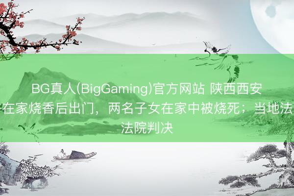 BG真人(BigGaming)官方网站 陕西西安一女子在家烧香后出门，两名子女在家中被烧死；当地法院判决