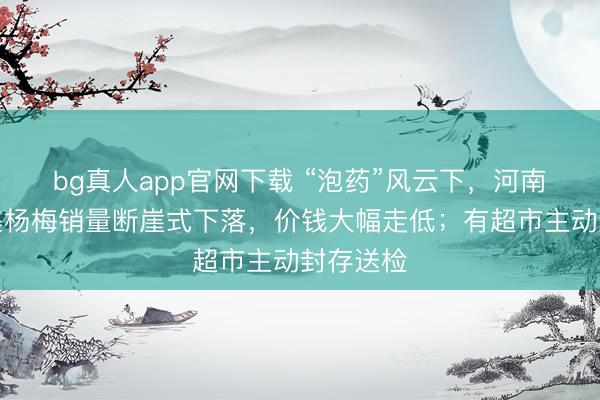 bg真人app官网下载 “泡药”风云下，河南万邦市集杨梅销量断崖式下落，价钱大幅走低；有超市主动封存送检