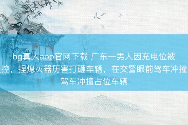 bg真人app官网下载 广东一男人因充电位被占情感失控，捏熄灭器历害打砸车辆，在交警眼前驾车冲撞占位车辆