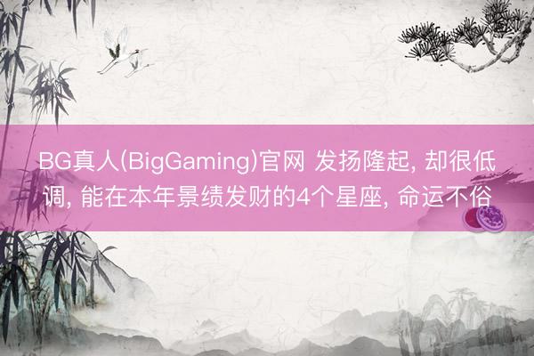 BG真人(BigGaming)官网 发扬隆起， 却很低调， 能在本年景绩发财的4个星座， 命运不俗