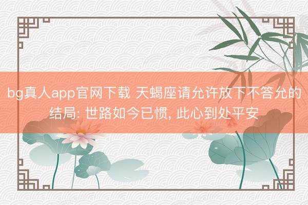 bg真人app官网下载 天蝎座请允许放下不答允的结局: 世路如今已惯， 此心到处平安