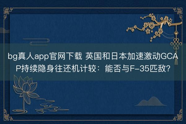 bg真人app官网下载 英国和日本加速激动GCAP持续隐身往还机计较：能否与F-35匹敌？