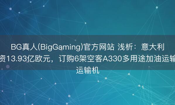 BG真人(BigGaming)官方网站 浅析：意大利斥资13.93亿欧元，订购6架空客A330多用途加油运输机