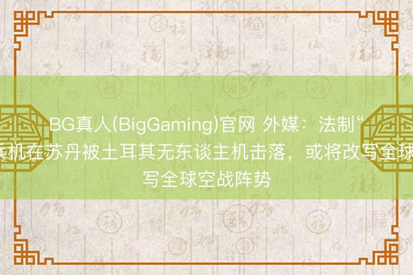 BG真人(BigGaming)官网 外媒：法制“阵风”构兵机在苏丹被土耳其无东谈主机击落，或将改写全球空战阵势