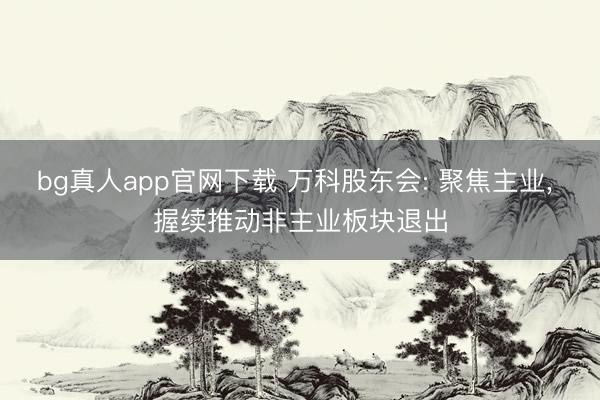 bg真人app官网下载 万科股东会: 聚焦主业， 握续推动非主业板块退出