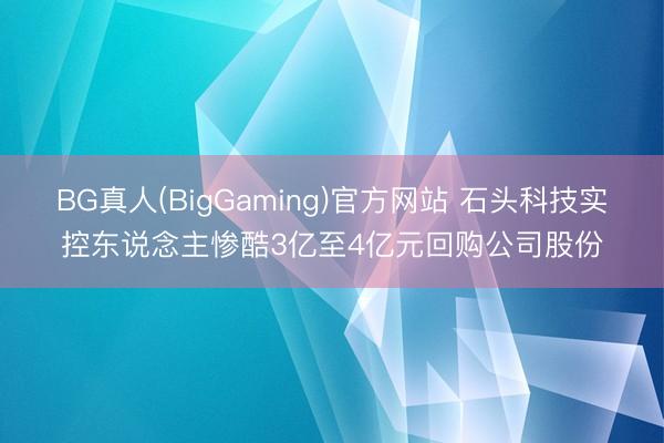 BG真人(BigGaming)官方网站 石头科技实控东说念主惨酷3亿至4亿元回购公司股份