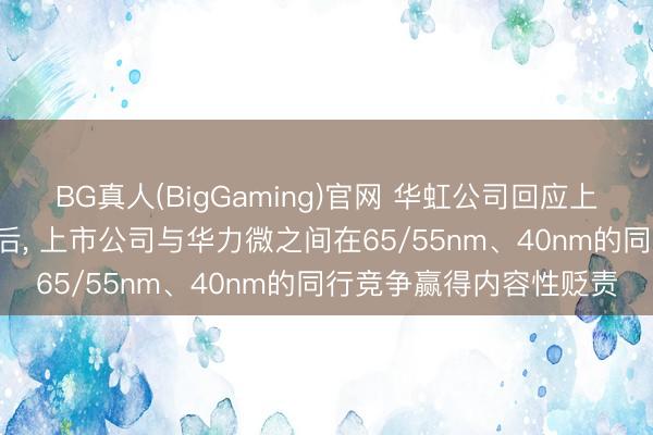 BG真人(BigGaming)官网 华虹公司回应上交所问询函: 重组完成后， 上市公司与华力微之间在65/55nm、40nm的同行竞争赢得内容性贬责