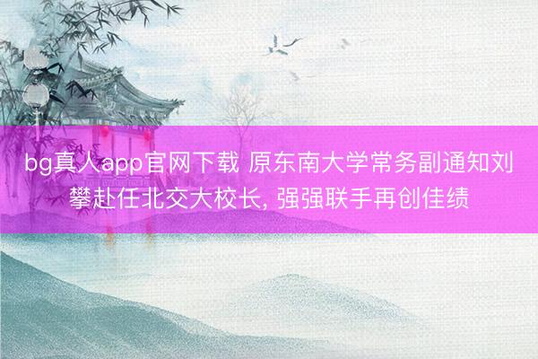 bg真人app官网下载 原东南大学常务副通知刘攀赴任北交大校长， 强强联手再创佳绩