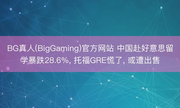 BG真人(BigGaming)官方网站 中国赴好意思留学暴跌28.6%， 托福GRE慌了， 或遭出售
