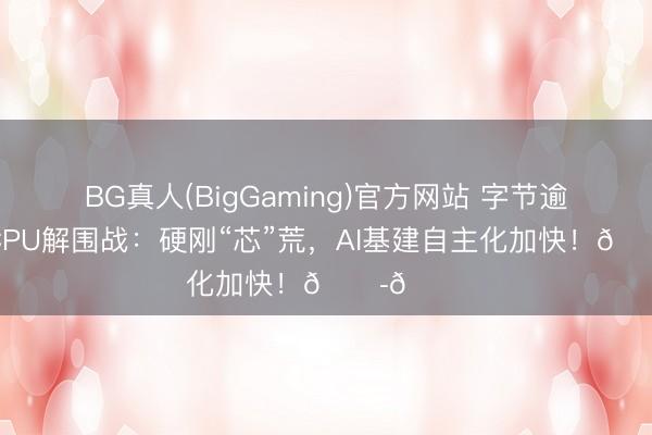 BG真人(BigGaming)官方网站 字节逾越自研CPU解围战：硬刚“芯”荒，AI基建自主化加快！🏭🚀