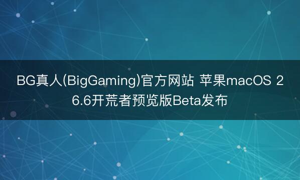 BG真人(BigGaming)官方网站 苹果macOS 26.6开荒者预览版Beta发布