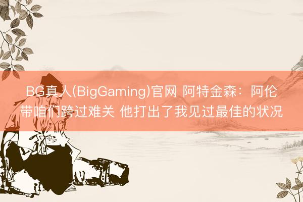 BG真人(BigGaming)官网 阿特金森：阿伦带咱们跨过难关 他打出了我见过最佳的状况