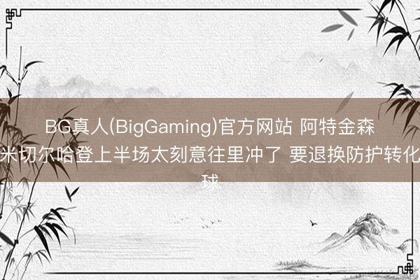 BG真人(BigGaming)官方网站 阿特金森：米切尔哈登上半场太刻意往里冲了 要退换防护转化球
