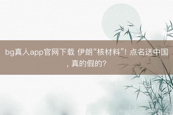 bg真人app官网下载 伊朗“核材料”! 点名送中国, 真的假的?