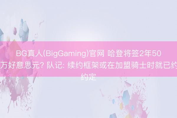 BG真人(BigGaming)官网 哈登将签2年5000万好意思元? 队记: 续约框架或在加盟骑士时就已约定