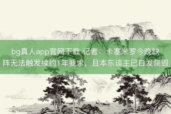 bg真人app官网下载 记者：卡塞米罗今晚缺阵无法触发续约1年要求，且本东谈主已自发烧毁
