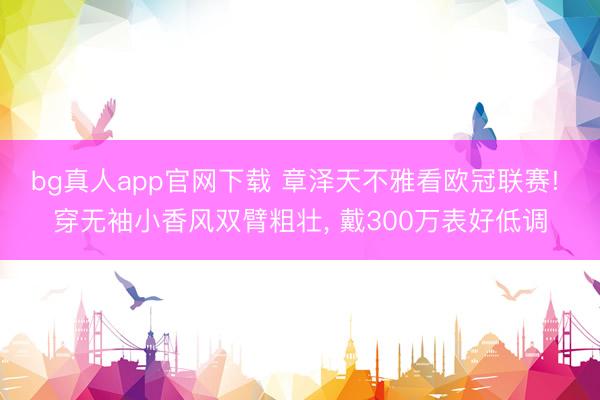 bg真人app官网下载 章泽天不雅看欧冠联赛! 穿无袖小香风双臂粗壮, 戴300万表