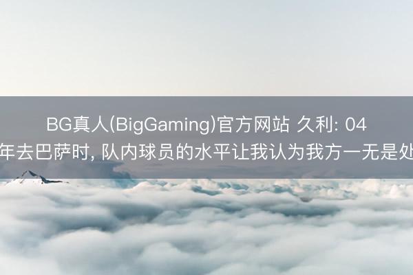 BG真人(BigGaming)官方网站 久利: 04年去巴萨时， 队内球员的水平让我认为我方一无是处