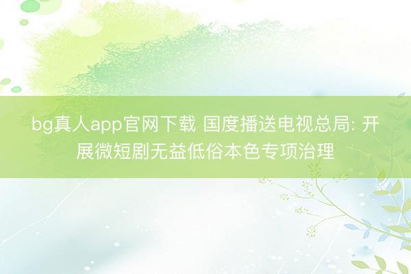 bg真人app官网下载 国度播送电视总局: 开展微短剧无益低俗本色专项治理