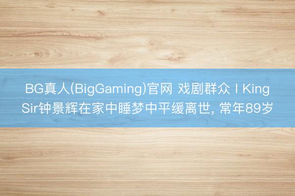 BG真人(BigGaming)官网 戏剧群众 l KingSir钟景辉在家中睡梦中平缓离世， 常年89岁