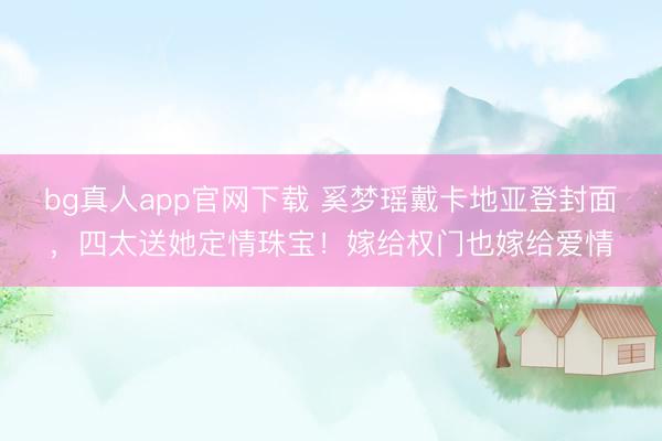 bg真人app官网下载 奚梦瑶戴卡地亚登封面，四太送她定情珠宝！嫁给权门也嫁给爱情