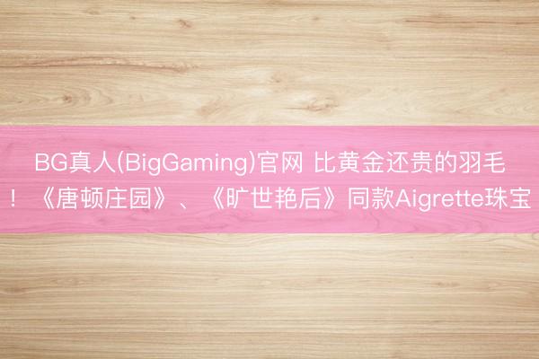 BG真人(BigGaming)官网 比黄金还贵的羽毛！《唐顿庄园》、《旷世艳后》同款Aigrette珠宝