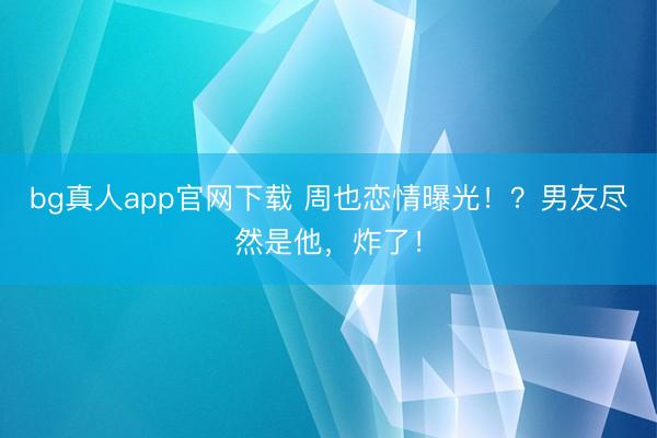 bg真人app官网下载 周也恋情曝光！？男友尽然是他，炸了！